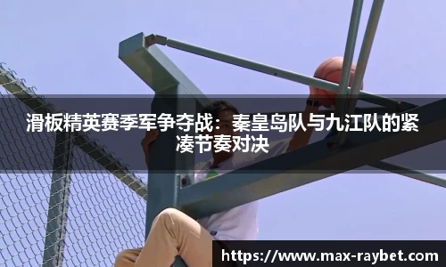 滑板精英赛季军争夺战：秦皇岛队与九江队的紧凑节奏对决